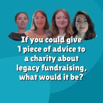 We asked our guests one final question: If you could give one piece of advice about legacy fundraising, what would it be?